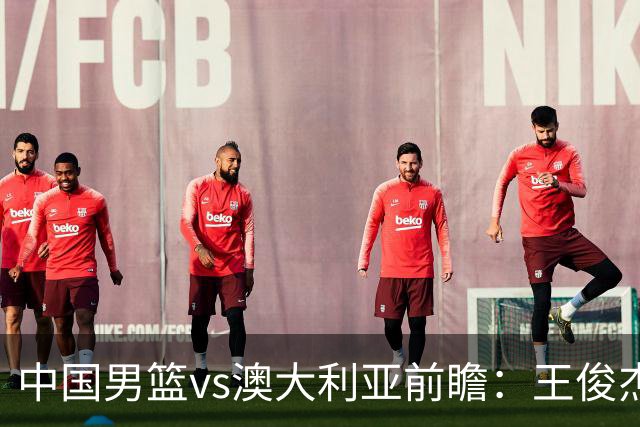 中国男篮vs澳大利亚前瞻：王俊杰徐昕或领衔年轻阵容 杨瀚森无缘大名单